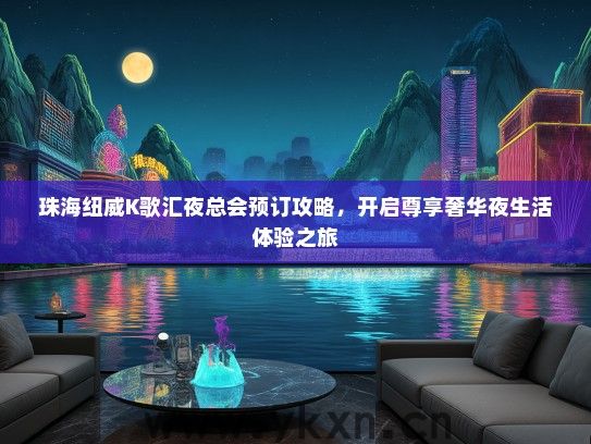 珠海纽威K歌汇夜总会预订攻略，开启尊享奢华夜生活体验之旅